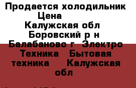 Продается холодильник › Цена ­ 10 000 - Калужская обл., Боровский р-н, Балабаново г. Электро-Техника » Бытовая техника   . Калужская обл.